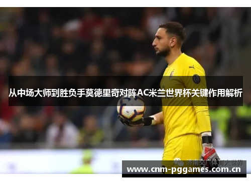 从中场大师到胜负手莫德里奇对阵AC米兰世界杯关键作用解析